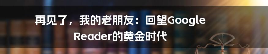 再见了，我的老朋友：回望Google Reader的黄金时代