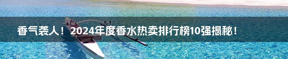 香气袭人！2024年度香水热卖排行榜10强揭秘！