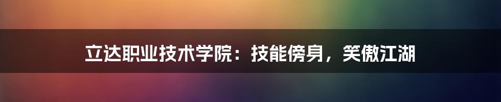 立达职业技术学院：技能傍身，笑傲江湖