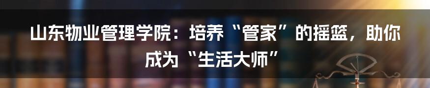 山东物业管理学院：培养“管家”的摇篮，助你成为“生活大师”
