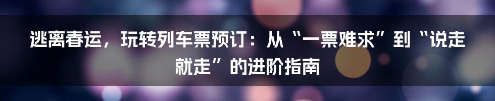 逃离春运，玩转列车票预订：从“一票难求”到“说走就走”的进阶指南