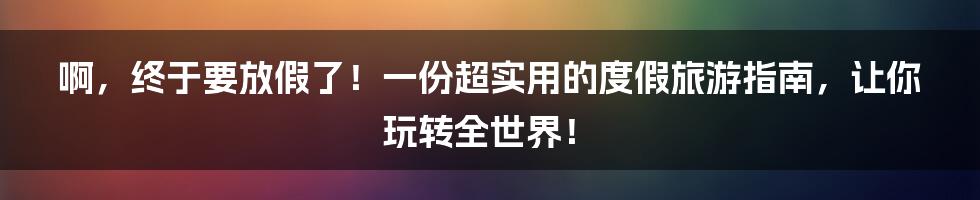 啊，终于要放假了！一份超实用的度假旅游指南，让你玩转全世界！