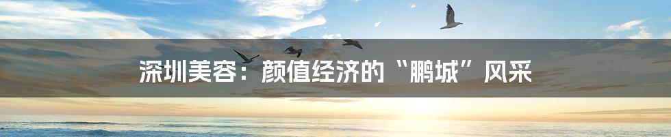 深圳美容：颜值经济的“鹏城”风采