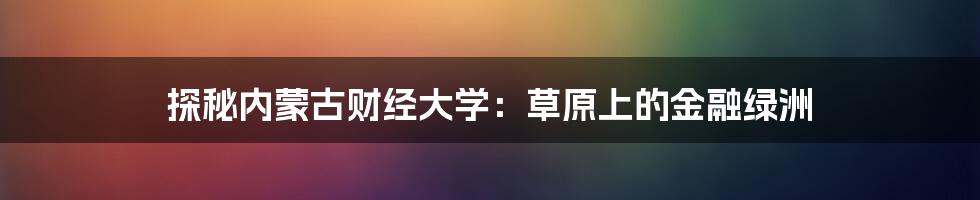 探秘内蒙古财经大学:草原上的金融绿洲
