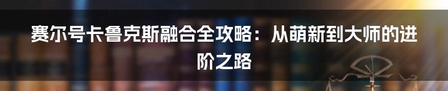 赛尔号卡鲁克斯融合全攻略:从萌新到大师的进阶之路