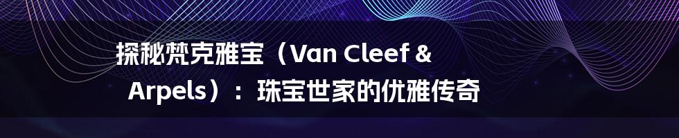探秘梵克雅宝（Van Cleef & Arpels）：珠宝世家的优雅传奇
