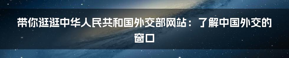 带你逛逛中华人民共和国外交部网站：了解中国外交的窗口