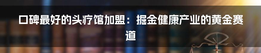口碑最好的头疗馆加盟：掘金健康产业的黄金赛道