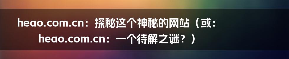heao.com.cn：探秘这个神秘的网站（或：heao.com.cn：一个待解之谜？）