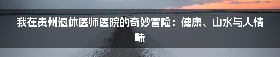我在贵州退休医师医院的奇妙冒险：健康、山水与人情味