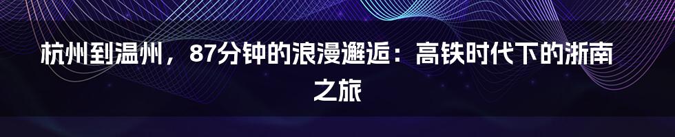 杭州到温州，87分钟的浪漫邂逅：高铁时代下的浙南之旅