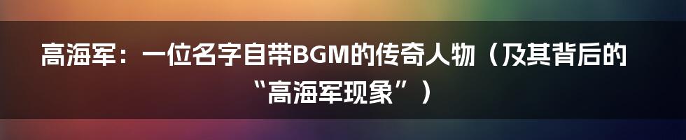 高海军:一位名字自带BGM的传奇人物(及其背后的“高海军现象”)