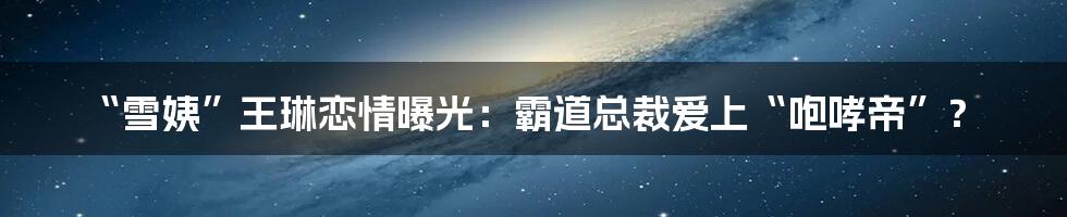 “雪姨”王琳恋情曝光:霸道总裁爱上“咆哮帝”?