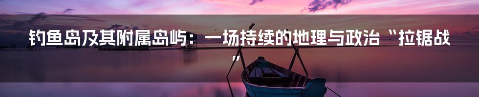 钓鱼岛及其附属岛屿：一场持续的地理与政治“拉锯战”