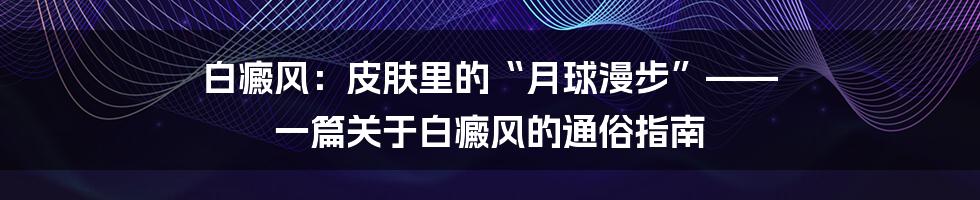 白癜风：皮肤里的“月球漫步”—— 一篇关于白癜风的通俗指南