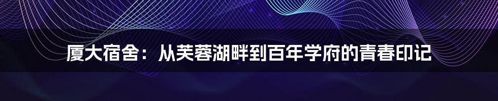 厦大宿舍：从芙蓉湖畔到百年学府的青春印记