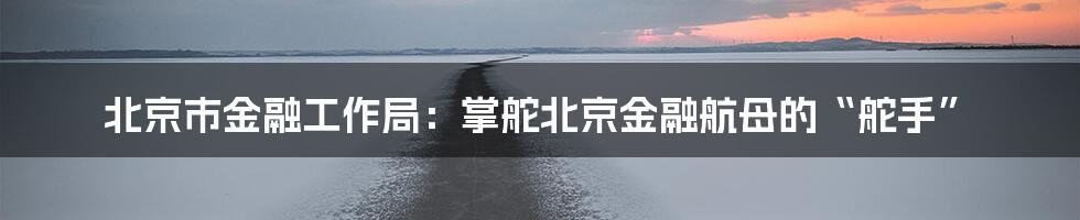 北京市金融工作局:掌舵北京金融航母的“舵手”