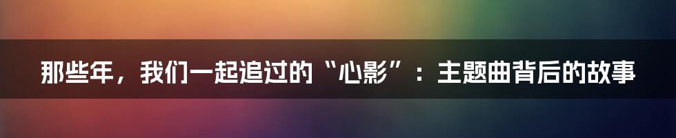 那些年,我们一起追过的“心影”:主题曲背后的故事