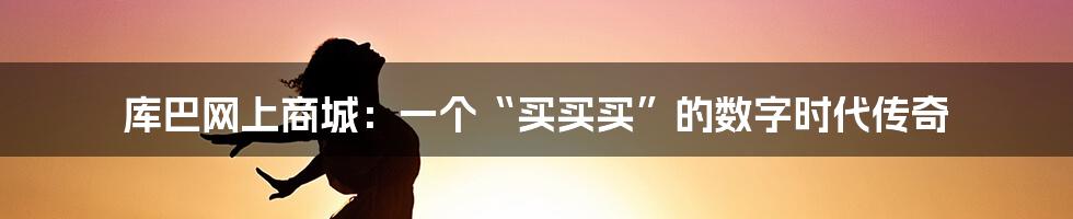 库巴网上商城：一个“买买买”的数字时代传奇