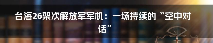 台海26架次解放军军机：一场持续的“空中对话”
