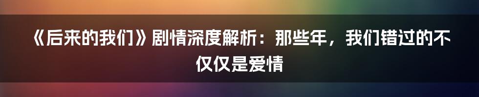 《后来的我们》剧情深度解析:那些年,我们错过的不仅仅是爱情