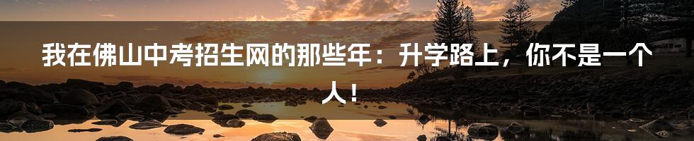 我在佛山中考招生网的那些年：升学路上，你不是一个人！