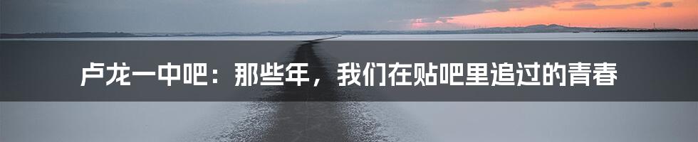 卢龙一中吧:那些年,我们在贴吧里追过的青春