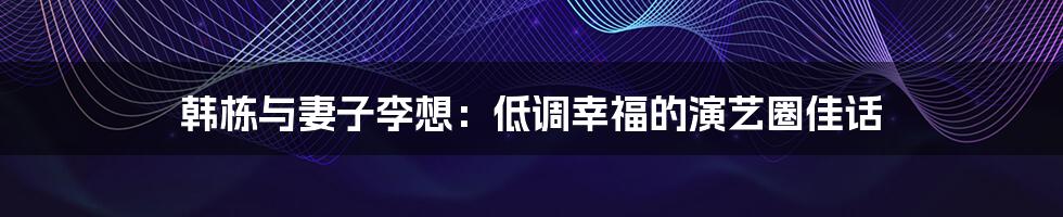 韩栋与妻子李想:低调幸福的演艺圈佳话