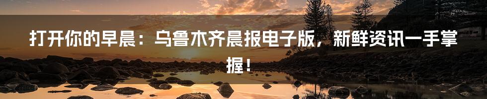 打开你的早晨:乌鲁木齐晨报电子版,新鲜资讯一手掌握!