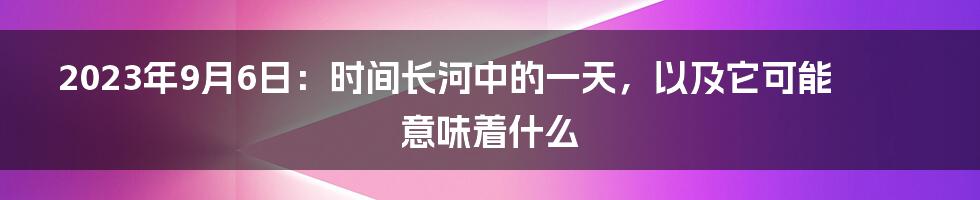 2023年9月6日：时间长河中的一天，以及它可能意味着什么