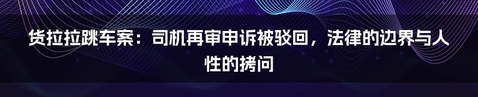 货拉拉跳车案：司机再审申诉被驳回，法律的边界与人性的拷问