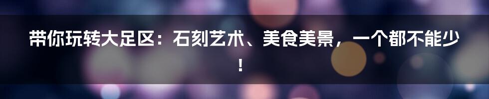 带你玩转大足区:石刻艺术、美食美景,一个都不能少!