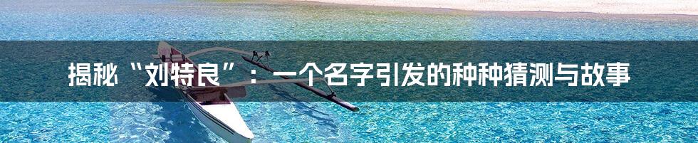 揭秘“刘特良”:一个名字引发的种种猜测与故事