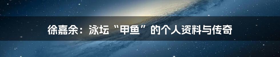 徐嘉余：泳坛“甲鱼”的个人资料与传奇