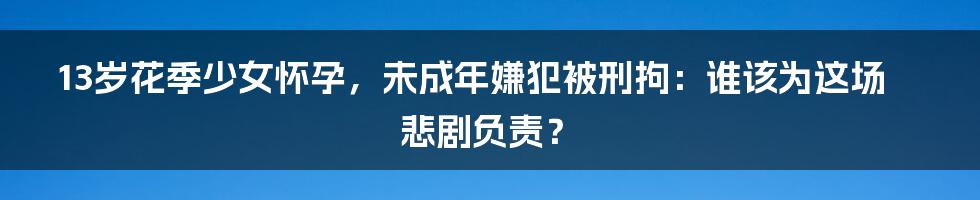 13岁花季少女怀孕，未成年嫌犯被刑拘：谁该为这场悲剧负责？