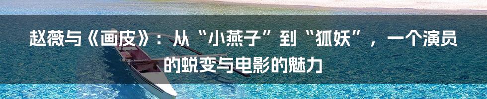 赵薇与《画皮》：从“小燕子”到“狐妖”，一个演员的蜕变与电影的魅力