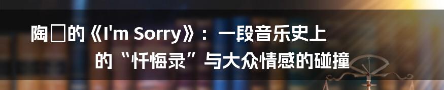 陶喆的《I'm Sorry》:一段音乐史上的“忏悔录”与大众情感的碰撞