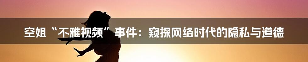 空姐“不雅视频”事件:窥探网络时代的隐私与道德