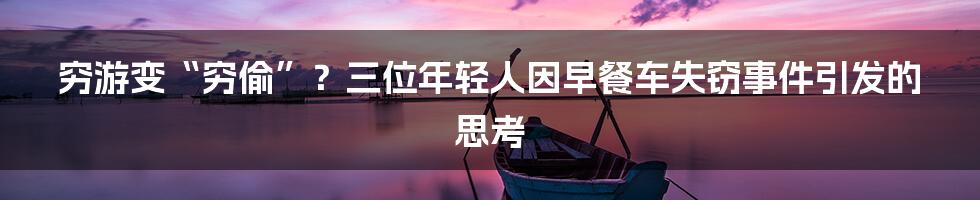 穷游变“穷偷”？三位年轻人因早餐车失窃事件引发的思考