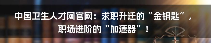 中国卫生人才网官网:求职升迁的“金钥匙”,职场进阶的“加速器”!