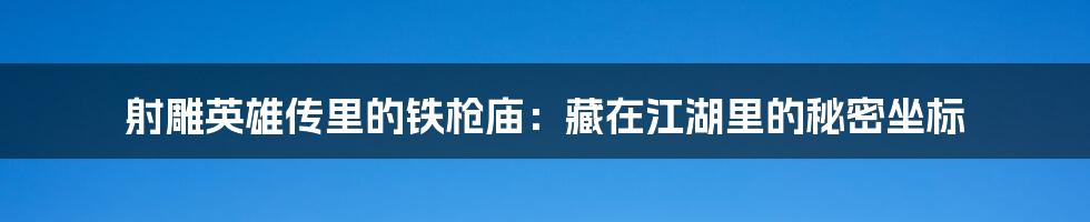 射雕英雄传里的铁枪庙:藏在江湖里的秘密坐标
