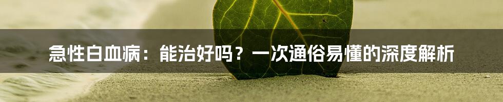 急性白血病：能治好吗？一次通俗易懂的深度解析