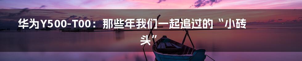 华为Y500-T00:那些年我们一起追过的“小砖头”