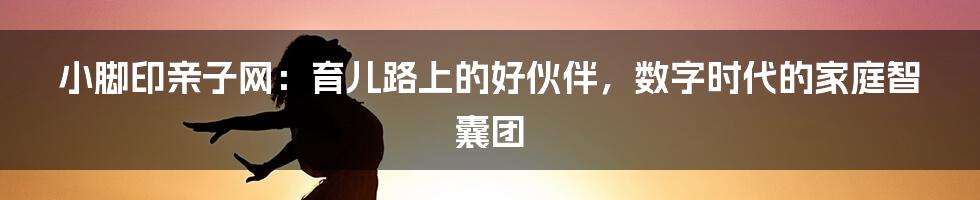 小脚印亲子网:育儿路上的好伙伴,数字时代的家庭智囊团