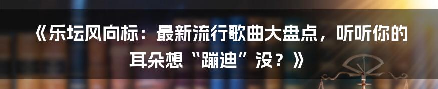 《乐坛风向标：最新流行歌曲大盘点，听听你的耳朵想“蹦迪”没？》