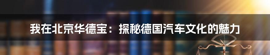 我在北京华德宝:探秘德国汽车文化的魅力