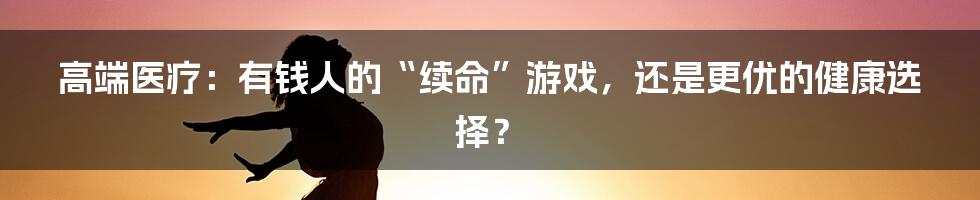 高端医疗：有钱人的“续命”游戏，还是更优的健康选择？