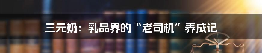 三元奶:乳品界的“老司机”养成记