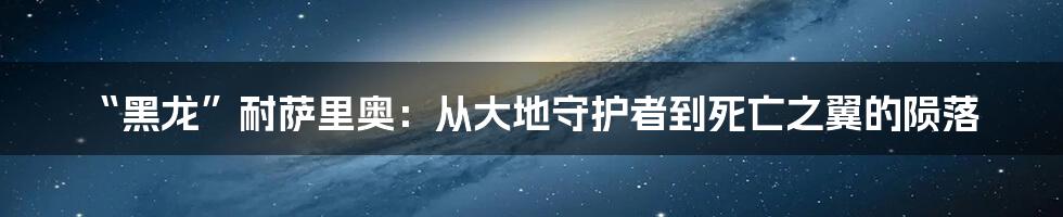 “黑龙”耐萨里奥:从大地守护者到死亡之翼的陨落