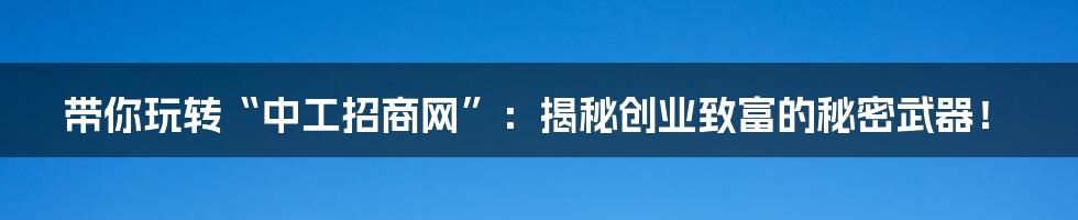 带你玩转“中工招商网”：揭秘创业致富的秘密武器！